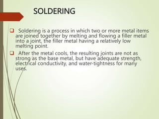 SOLDERING
 Soldering is a process in which two or more metal items
are joined together by melting and flowing a filler metal
into a joint, the filler metal having a relatively low
melting point.
 After the metal cools, the resulting joints are not as
strong as the base metal, but have adequate strength,
electrical conductivity, and water-tightness for many
uses.
 
