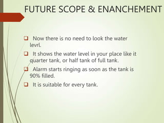FUTURE SCOPE & ENANCHEMENT
 Now there is no need to look the water
levrl.
 It shows the water level in your place like it
quarter tank, or half tank of full tank.
 Alarm starts ringing as soon as the tank is
90% filled.
 It is suitable for every tank.
 