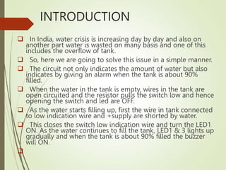 INTRODUCTION
 In India, water crisis is increasing day by day and also on
another part water is wasted on many basis and one of this
includes the overflow of tank.
 So, here we are going to solve this issue in a simple manner.
 The circuit not only indicates the amount of water but also
indicates by giving an alarm when the tank is about 90%
filled.
 When the water in the tank is empty, wires in the tank are
open circuited and the resistor pulls the switch low and hence
opening the switch and led are OFF.
 As the water starts filling up, first the wire in tank connected
to low indication wire and +supply are shorted by water.
 This closes the switch low indication wire and turn the LED1
ON. As the water continues to fill the tank, LED1 & 3 lights up
gradually and when the tank is about 90% filled the buzzer
will ON.

 