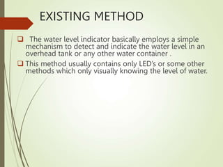 EXISTING METHOD
 The water level indicator basically employs a simple
mechanism to detect and indicate the water level in an
overhead tank or any other water container .
 This method usually contains only LED’s or some other
methods which only visually knowing the level of water.
 