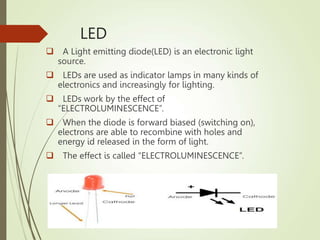 LED
 A Light emitting diode(LED) is an electronic light
source.
 LEDs are used as indicator lamps in many kinds of
electronics and increasingly for lighting.
 LEDs work by the effect of
“ELECTROLUMINESCENCE”.
 When the diode is forward biased (switching on),
electrons are able to recombine with holes and
energy id released in the form of light.
 The effect is called “ELECTROLUMINESCENCE”.
 