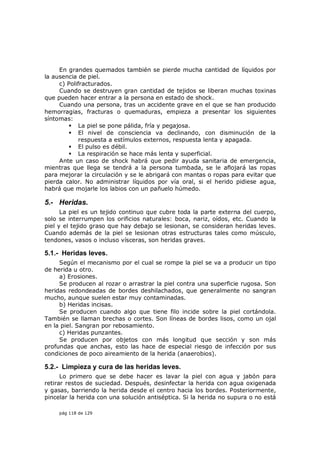 En grandes quemados también se pierde mucha cantidad de líquidos por
la ausencia de piel.
     c) Polifracturados.
     Cuando se destruyen gran cantidad de tejidos se liberan muchas toxinas
que pueden hacer entrar a la persona en estado de shock.
     Cuando una persona, tras un accidente grave en el que se han producido
hemorragias, fracturas o quemaduras, empieza a presentar los siguientes
síntomas:
         La piel se pone pálida, fría y pegajosa.
         El nivel de consciencia va declinando, con disminución de la
             respuesta a estímulos externos, respuesta lenta y apagada.
         El pulso es débil.
         La respiración se hace más lenta y superficial.
     Ante un caso de shock habrá que pedir ayuda sanitaria de emergencia,
mientras que llega se tendrá a la persona tumbada, se le aflojará las ropas
para mejorar la circulación y se le abrigará con mantas o ropas para evitar que
pierda calor. No administrar líquidos por vía oral, si el herido pidiese agua,
habrá que mojarle los labios con un pañuelo húmedo.

5.- Heridas.
      La piel es un tejido continuo que cubre toda la parte externa del cuerpo,
solo se interrumpen los orificios naturales: boca, nariz, oídos, etc. Cuando la
piel y el tejido graso que hay debajo se lesionan, se consideran heridas leves.
Cuando además de la piel se lesionan otras estructuras tales como músculo,
tendones, vasos o incluso vísceras, son heridas graves.

5.1.- Heridas leves.
     Según el mecanismo por el cual se rompe la piel se va a producir un tipo
de herida u otro.
     a) Erosiones.
     Se producen al rozar o arrastrar la piel contra una superficie rugosa. Son
heridas redondeadas de bordes deshilachados, que generalmente no sangran
mucho, aunque suelen estar muy contaminadas.
     b) Heridas incisas.
     Se producen cuando algo que tiene filo incide sobre la piel cortándola.
También se llaman brechas o cortes. Son líneas de bordes lisos, como un ojal
en la piel. Sangran por rebosamiento.
     c) Heridas punzantes.
     Se producen por objetos con más longitud que sección y son más
profundas que anchas, esto las hace de especial riesgo de infección por sus
condiciones de poco aireamiento de la herida (anaerobios).

5.2.- Limpieza y cura de las heridas leves.
      Lo primero que se debe hacer es lavar la piel con agua y jabón para
retirar restos de suciedad. Después, desinfectar la herida con agua oxigenada
y gasas, barriendo la herida desde el centro hacia los bordes. Posteriormente,
pincelar la herida con una solución antiséptica. Si la herida no supura o no está

     pág 118 de 129
 