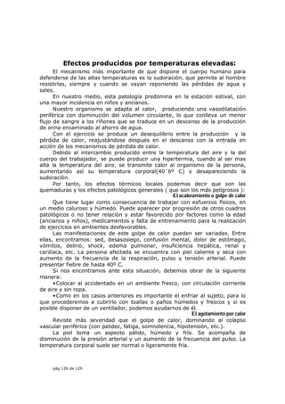 Efectos producidos por temperaturas elevadas:
      El mecanismo más importante de que dispone el cuerpo humano para
defenderse de las altas temperaturas es la sudoración, que permite al hombre
resistirlas, siempre y cuando se vayan reponiendo las pérdidas de agua y
sales.
      En nuestro medio, esta patología predomina en la estación estival, con
una mayor incidencia en niños y ancianos.
      Nuestro organismo se adapta al calor, produciendo una vasodilatación
periférica con disminución del volumen circulante, lo que conlleva un menor
flujo de sangre a los riñones que se traduce en un descenso de la producción
de orina encaminado al ahorro de agua.
      Con el ejercicio se produce un desequilibrio entre la producción y la
pérdida de calor, reajustándose después en el descanso con la entrada en
acción de los mecanismos de pérdida de calor.
      Debido al intercambio producido entre la temperatura del aire y la del
cuerpo del trabajador, se puede producir una hipertermia, cuando al ser mas
alta la temperatura del aire, se transmite calor al organismo de la persona,
aumentando así su temperatura corporal(40´6º C) y desapareciendo la
sudoración.
      Por tanto, los efectos térmicos locales podemos decir que son las
quemaduras y los efectos patológicos generales ( que son los más peligrosos ):
                                                     El acaloramiento o golpe de calor
      Que tiene lugar como consecuencia de trabajar con esfuerzos físicos, en
un medio caluroso y húmedo. Puede aparecer por progresión de otros cuadros
patológicos o no tener relación y estar favorecido por factores como la edad
(ancianos y niños), medicamentos y falta de entrenamiento para la realización
de ejercicios en ambientes desfavorables.
      Las manifestaciones de este golpe de calor pueden ser variadas. Entre
ellas, encontramos: sed, desasosiego, confusión mental, dolor de estómago,
vómitos, delirio, shock, edema pulmonar, insuficiencia hepática, renal y
cardiaca, etc. La persona afectada se encuentra con piel caliente y seca con
aumento de la frecuencia de la respiración, pulso y tensión arterial. Puede
presentar fiebre de hasta 40º C.
      Si nos encontramos ante esta situación, debemos obrar de la siguiente
manera:
      • Colocar al accidentado en un ambiente fresco, con circulación corriente
de aire y sin ropa.
      • Como en los casos anteriores es importante el enfriar al sujeto, para lo
que procederemos a cubrirlo con toallas o paños húmedos y frescos y si es
posible disponer de un ventilador, podemos ayudarnos de él.
                                                              El agotamiento por calor
      Reviste más severidad que el golpe de calor, dominando al colapso
vascular periférico (con palidez, fatiga, somnolencia, hipotensión, etc.).
      La piel toma un aspecto pálido, húmedo y frío. Se acompaña de
disminución de la presión arterial y un aumento de la frecuencia del pulso. La
temperatura corporal suele ser normal o ligeramente fría.



     pág 126 de 129
 