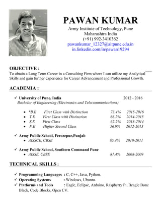 PAWAN KUMAR
Army Institute of Technology, Pune
Maharashtra India
(+91) 992-3410362
pawankumar_12327@aitpune.edu.in
in.linkedin.com/in/pawan19294
OBJECTIVE :
To obtain a Long Term Career in a Consulting Firm where I can utilize my Analytical
Skills and gain further experience for Career Advancement and Professional Growth.
ACADEMIA :
 University of Pune, India 2012 - 2016
Bachelor of Engineering (Electronics and Telecommunications)
 *B.E First Class with Distinction 73.4% 2015-2016
 T.E First Class with Distinction 66.2% 2014-2015
 S.E First Class 62.2% 2013-2014
 F.E Higher Second Class 56.9% 2012-2013
 Army Public School, Ferozepur,Punjab
 AISSCE, CBSE 85.4% 2010-2011
 Army Public School, Southern Command Pune
 AISSE, CBSE 81.4% 2008-2009
TECHNICAL SKILLS :
 Programming Languages : C, C++, Java, Python.
 Operating Systems : Windows, Ubuntu.
 Platforms and Tools : Eagle, Eclipse, Arduino, Raspberry Pi, Beagle Bone
Black, Code Blocks, Open CV.
 