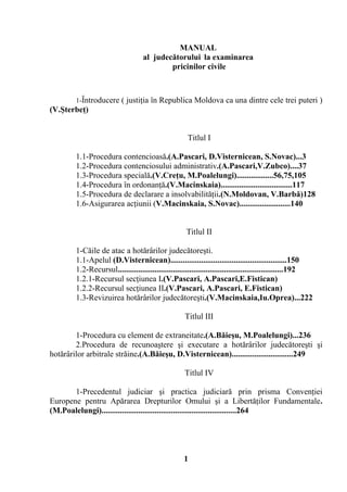 MANUAL 
al judecătorului la examinarea 
pricinilor civile 
1-Întroducere ( justiţia în Republica Moldova ca una dintre cele trei puteri ) 
(V.Şterbeţ) 
Titlul I 
1.1-Procedura contencioasă.(A.Pascari, D.Visternicean, S.Novac)...3 
1.2-Procedura contenciosului administrativ.(A.Pascari,V.Zubco)....37 
1.3-Procedura specială.(V.Creţu, M.Poalelungi)..................56,75,105 
1.4-Procedura în ordonanţă.(V.Macinskaia)...................................117 
1.5-Procedura de declarare a insolvabilităţii.(N.Moldovan, V.Barbă)128 
1.6-Asigurarea acţiunii (V.Macinskaia, S.Novac).........................140 
Titlul II 
1-Căile de atac a hotărârilor judecătoreşti. 
1.1-Apelul (D.Visternicean).........................................................150 
1.2-Recursul.................................................................................192 
1.2.1-Recursul secţiunea I.(V.Pascari, A.Pascari,E.Fistican) 
1.2.2-Recursul secţiunea II.(V.Pascari, A.Pascari, E.Fistican) 
1.3-Revizuirea hotărârilor judecătoreşti.(V.Macinskaia,Iu.Oprea)...222 
Titlul III 
1-Procedura cu element de extraneitate.(A.Băieşu, M.Poalelungi)...236 
2.Procedura de recunoaştere şi executare a hotărârilor judecătoreşti şi 
hotărârilor arbitrale străine.(A.Băieşu, D.Visternicean)..............................249 
Titlul IV 
1-Precedentul judiciar şi practica judiciară prin prisma Convenţiei 
Europene pentru Apărarea Drepturilor Omului şi a Libertăţilor Fundamentale. 
(M.Poalelungi)..................................................................264 
1 
 