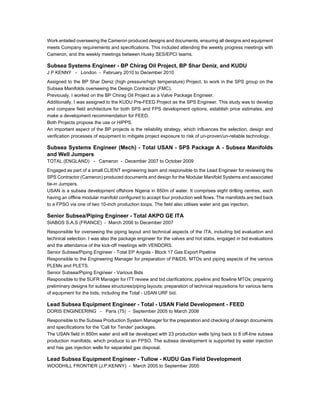 Work entailed overseeing the Cameron produced designs and documents, ensuring all designs and equipment
meets Company requirements and specifications. This included attending the weekly progress meetings with
Cameron, and the weekly meetings between Husky SES/EPCI teams.
Subsea Systems Engineer - BP Chirag Oil Project, BP Shar Deniz, and KUDU
J P KENNY - London - February 2010 to December 2010
Assigned to the BP Shar Deniz (high pressure/high temperature) Project, to work in the SPS group on the
Subsea Manifolds overseeing the Design Contractor (FMC).
Previously, I worked on the BP Chirag Oil Project as a Valve Package Engineer.
Additionally, I was assigned to the KUDU Pre-FEED Project as the SPS Engineer. This study was to develop
and compare field architecture for both SPS and FPS development options, establish price estimates, and
make a development recommendation for FEED.
Both Projects propose the use or HIPPS.
An important aspect of the BP projects is the reliability strategy, which influences the selection, design and
verification processes of equipment to mitigate project exposure to risk of un-proven/un-reliable technology.
Subsea Systems Engineer (Mech) - Total USAN - SPS Package A - Subsea Manifolds
and Well Jumpers
TOTAL (ENGLAND) - Cameron - December 2007 to October 2009
Engaged as part of a small CLIENT engineering team and responsible to the Lead Engineer for reviewing the
SPS Contractor (Cameron) produced documents and design for the Modular Manifold Systems and associated
tie-in Jumpers.
USAN is a subsea development offshore Nigeria in 850m of water. It comprises eight drilling centres, each
having an offline modular manifold configured to accept four production well flows. The manifolds are tied back
to a FPSO via one of two 10-inch production loops. The field also utilises water and gas injection.
Senior Subsea/Piping Engineer - Total AKPO GE ITA
SIABOS S.A.S (FRANCE) - March 2006 to December 2007
Responsible for overseeing the piping layout and technical aspects of the ITA, including bid evaluation and
technical selection. I was also the package engineer for the valves and hot stabs, engaged in bid evaluations
and the attendance of the kick-off meetings with VENDORS.
Senior Subsea/Piping Engineer - Total EP Angola - Block 17 Gas Export Pipeline
Responsible to the Engineering Manager for preparation of P&IDS, MTOs and piping aspects of the various
PLEMs and PLETS.
Senior Subsea/Piping Engineer - Various Bids
Responsible to the SUFR Manager for ITT review and bid clarifications; pipeline and flowline MTOs; preparing
preliminary designs for subsea structures/piping layouts; preparation of technical requisitions for various items
of equipment for the bids, including the Total - USAN URF bid.
Lead Subsea Equipment Engineer - Total - USAN Field Development - FEED
DORIS ENGINEERING - Paris (75) - September 2005 to March 2006
Responsible to the Subsea Production System Manager for the preparation and checking of design documents
and specifications for the 'Call for Tender' packages.
The USAN field in 850m water and will be developed with 23 production wells tying back to 8 off-line subsea
production manifolds, which produce to an FPSO. The subsea development is supported by water injection
and has gas injection wells for separated gas disposal.
Lead Subsea Equipment Engineer - Tullow - KUDU Gas Field Development
WOODHILL FRONTIER (J.P.KENNY) - March 2005 to September 2005
 