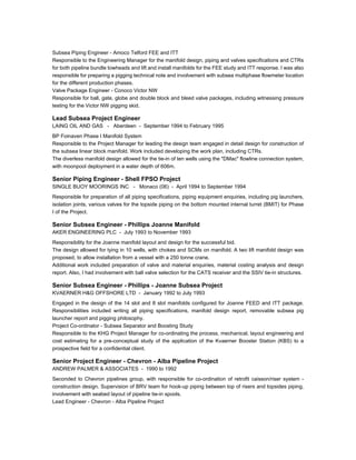Subsea Piping Engineer - Amoco Telford FEE and ITT
Responsible to the Engineering Manager for the manifold design, piping and valves specifications and CTRs
for both pipeline bundle towheads and lift and install manifolds for the FEE study and ITT response. I was also
responsible for preparing a pigging technical note and involvement with subsea multiphase flowmeter location
for the different production phases.
Valve Package Engineer - Conoco Victor NW
Responsible for ball, gate, globe and double block and bleed valve packages, including witnessing pressure
testing for the Victor NW pigging skid.
Lead Subsea Project Engineer
LAING OIL AND GAS - Aberdeen - September 1994 to February 1995
BP Foinaven Phase I Manifold System
Responsible to the Project Manager for leading the design team engaged in detail design for construction of
the subsea linear block manifold. Work included developing the work plan, including CTRs.
The diverless manifold design allowed for the tie-in of ten wells using the "DMac" flowline connection system,
with moonpool deployment in a water depth of 606m.
Senior Piping Engineer - Shell FPSO Project
SINGLE BUOY MOORINGS INC - Monaco (06) - April 1994 to September 1994
Responsible for preparation of all piping specifications, piping equipment enquiries, including pig launchers,
isolation joints, various valves for the topside piping on the bottom mounted internal turret (BMIT) for Phase
I of the Project.
Senior Subsea Engineer - Phillips Joanne Manifold
AKER ENGINEERING PLC - July 1993 to November 1993
Responsibility for the Joanne manifold layout and design for the successful bid.
The design allowed for tying in 10 wells, with chokes and SCMs on manifold. A two lift manifold design was
proposed, to allow installation from a vessel with a 250 tonne crane.
Additional work included preparation of valve and material enquiries, material costing analysis and design
report. Also, I had involvement with ball valve selection for the CATS receiver and the SSIV tie-in structures.
Senior Subsea Engineer - Phillips - Joanne Subsea Project
KVAERNER H&G OFFSHORE LTD - January 1992 to July 1993
Engaged in the design of the 14 slot and 8 slot manifolds configured for Joanne FEED and ITT package.
Responsibilities included writing all piping specifications, manifold design report, removable subsea pig
launcher report and pigging philosophy.
Project Co-ordinator - Subsea Separator and Boosting Study
Responsible to the KHG Project Manager for co-ordinating the process, mechanical, layout engineering and
cost estimating for a pre-conceptual study of the application of the Kvaerner Booster Station (KBS) to a
prospective field for a confidential client.
Senior Project Engineer - Chevron - Alba Pipeline Project
ANDREW PALMER & ASSOCIATES - 1990 to 1992
Seconded to Chevron pipelines group, with responsible for co-ordination of retrofit caisson/riser system -
construction design. Supervision of BRV team for hook-up piping between top of risers and topsides piping,
involvement with seabed layout of pipeline tie-in spools.
Lead Engineer - Chevron - Alba Pipeline Project
 