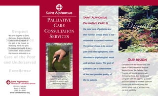 Palliative Care Consultation Services
1055 N. Curtis Rd.
Boise, ID 83706
(208) 367-XXXX
www.saintalphonsus.org
SAINT ALPHONSUS
PALLIATIVE CARE IS...
the total care of patients and
their families whose illness is not
responsive to curative treatment.
The primary focus is to control
pain and other symptoms, with
attention to psychological, social
and spiritual issues. The goal of
palliative care is achievement
of the best possible quality of
life for patients.
OUR VISION
Consistent with the mission and core
values of Saint Alphonsus Regional
Medical Center, the Palliative Care
Program will provide persons with
life-limiting illness, their families and
caregivers with the support, guidance
and tools needed to maintain optimum
comfort and well-being along life’s
journey when cure of an illness may
not be a possibility.
PALLIATIVE
CARE
CONSULTATION
SERVICES
Providing support,
guidance and optimum
comfort to persons with
life-limiting illness
Respect
Social Justice
Compassion
Care of the Poor
and Underserved
Excellence
We serve together at Saint
Alphonsus Regional Medical
Center in Trinity Health in
the spirit of the Gospel, to
heal body, mind and spirit,
to improve the health of our
communities and to steward
the resources entrusted to us.
 