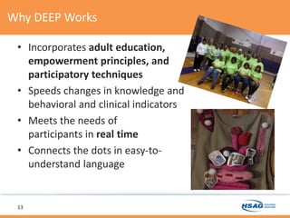 Why DEEP Works
• Incorporates adult education,
empowerment principles, and
participatory techniques
• Speeds changes in knowledge and
behavioral and clinical indicators
• Meets the needs of
participants in real time
• Connects the dots in easy-to-
understand language
13
 