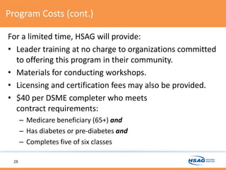 Program Costs (cont.)
For a limited time, HSAG will provide:
• Leader training at no charge to organizations committed
to offering this program in their community.
• Materials for conducting workshops.
• Licensing and certification fees may also be provided.
• $40 per DSME completer who meets
contract requirements:
– Medicare beneficiary (65+) and
– Has diabetes or pre-diabetes and
– Completes five of six classes
28
 