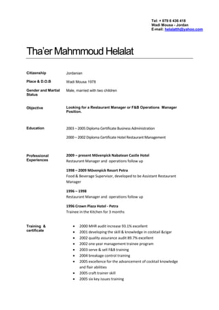 Tha’er Mahmmoud Helalat
Citizenship
Place & D.O.B
Gender and Martial
Status
Objective
Education
Professional
Experiences
Training &
certificate
Jordanian
Wadi Mousa 1978
Male, married with two children
Looking for a Restaurant Manager or F&B Operations Manager
Position.
2003 – 2005 Diploma Certificate Business Administration
2000 – 2002 Diploma Certificate Hotel Restaurant Management
2009 – present Mövenpick Nabatean Castle Hotel
Restaurant Manager and operations follow up
1998 – 2009 Mövenpick Resort Petra
Food & Beverage Supervisor, developed to be Assistant Restaurant
Manager
1996 – 1998
Restaurant Manager and operations follow up
1996 Crown Plaza Hotel - Petra
Trainee in the Kitchen for 3 months
 2000 MHR audit increase 93.1% excellent
 2001 developing the skill & knowledge in cocktail &cigar
 2002 quality assurance audit 89.7% excellent
 2002 one year management trainee program
 2003 serve & sell F&B training
 2004 breakage control training
 2005 excellence for the advancement of cocktail knowledge
and flair abilities
 2005 craft trainer skill
 2005 six key issues training
Tel: + 079 6 436 418
Wadi Mousa - Jordan
E-mail: helalatth@yahoo.com
 