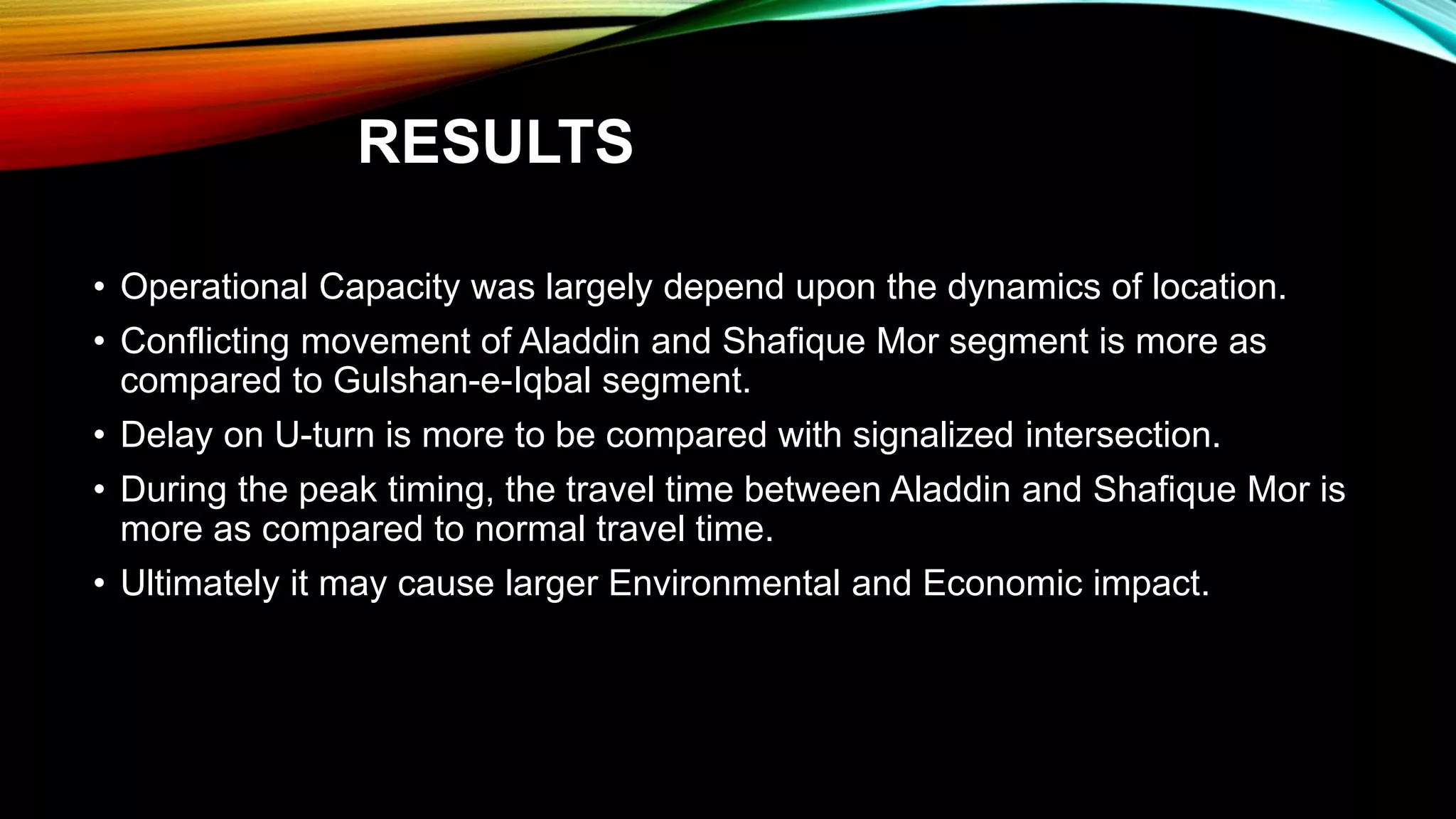 RESULTS
• Operational Capacity was largely depend upon the dynamics of location.
• Conflicting movement of Aladdin and Shafique Mor segment is more as
compared to Gulshan-e-Iqbal segment.
• Delay on U-turn is more to be compared with signalized intersection.
• During the peak timing, the travel time between Aladdin and Shafique Mor is
more as compared to normal travel time.
• Ultimately it may cause larger Environmental and Economic impact.
 
