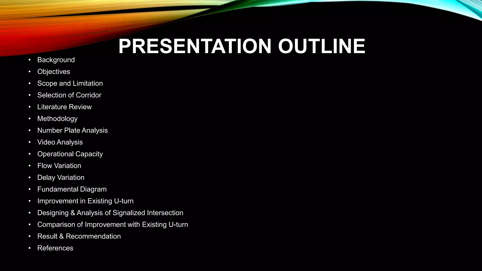PRESENTATION OUTLINE• Background
• Objectives
• Scope and Limitation
• Selection of Corridor
• Literature Review
• Methodology
• Number Plate Analysis
• Video Analysis
• Operational Capacity
• Flow Variation
• Delay Variation
• Fundamental Diagram
• Improvement in Existing U-turn
• Designing & Analysis of Signalized Intersection
• Comparison of Improvement with Existing U-turn
• Result & Recommendation
• References
 