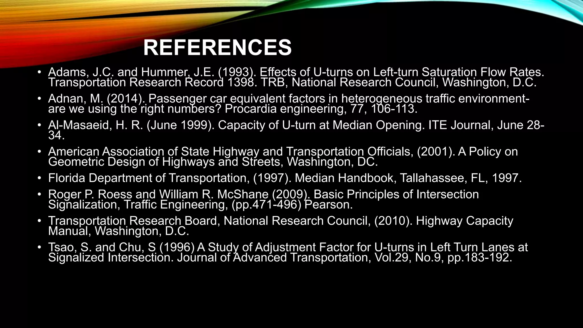 REFERENCES
• Adams, J.C. and Hummer, J.E. (1993). Effects of U-turns on Left-turn Saturation Flow Rates.
Transportation Research Record 1398. TRB, National Research Council, Washington, D.C.
• Adnan, M. (2014). Passenger car equivalent factors in heterogeneous traffic environment-
are we using the right numbers? Procardia engineering, 77, 106-113.
• Al-Masaeid, H. R. (June 1999). Capacity of U-turn at Median Opening. ITE Journal, June 28-
34.
• American Association of State Highway and Transportation Officials, (2001). A Policy on
Geometric Design of Highways and Streets, Washington, DC.
• Florida Department of Transportation, (1997). Median Handbook, Tallahassee, FL, 1997.
• Roger P. Roess and William R. McShane (2009). Basic Principles of Intersection
Signalization, Traffic Engineering, (pp.471-496) Pearson.
• Transportation Research Board, National Research Council, (2010). Highway Capacity
Manual, Washington, D.C.
• Tsao, S. and Chu, S (1996) A Study of Adjustment Factor for U-turns in Left Turn Lanes at
Signalized Intersection. Journal of Advanced Transportation, Vol.29, No.9, pp.183-192.
 