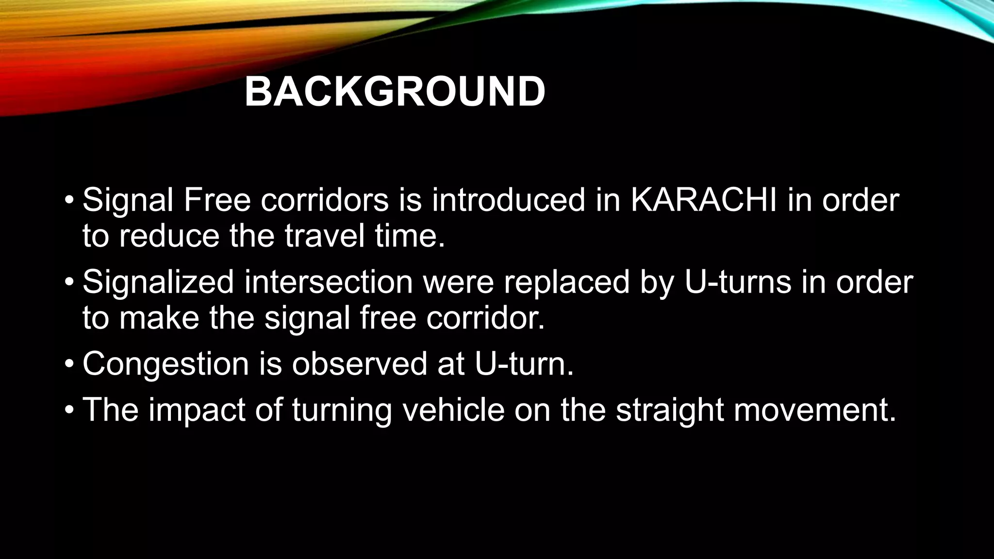 BACKGROUND
• Signal Free corridors is introduced in KARACHI in order
to reduce the travel time.
• Signalized intersection were replaced by U-turns in order
to make the signal free corridor.
• Congestion is observed at U-turn.
• The impact of turning vehicle on the straight movement.
 