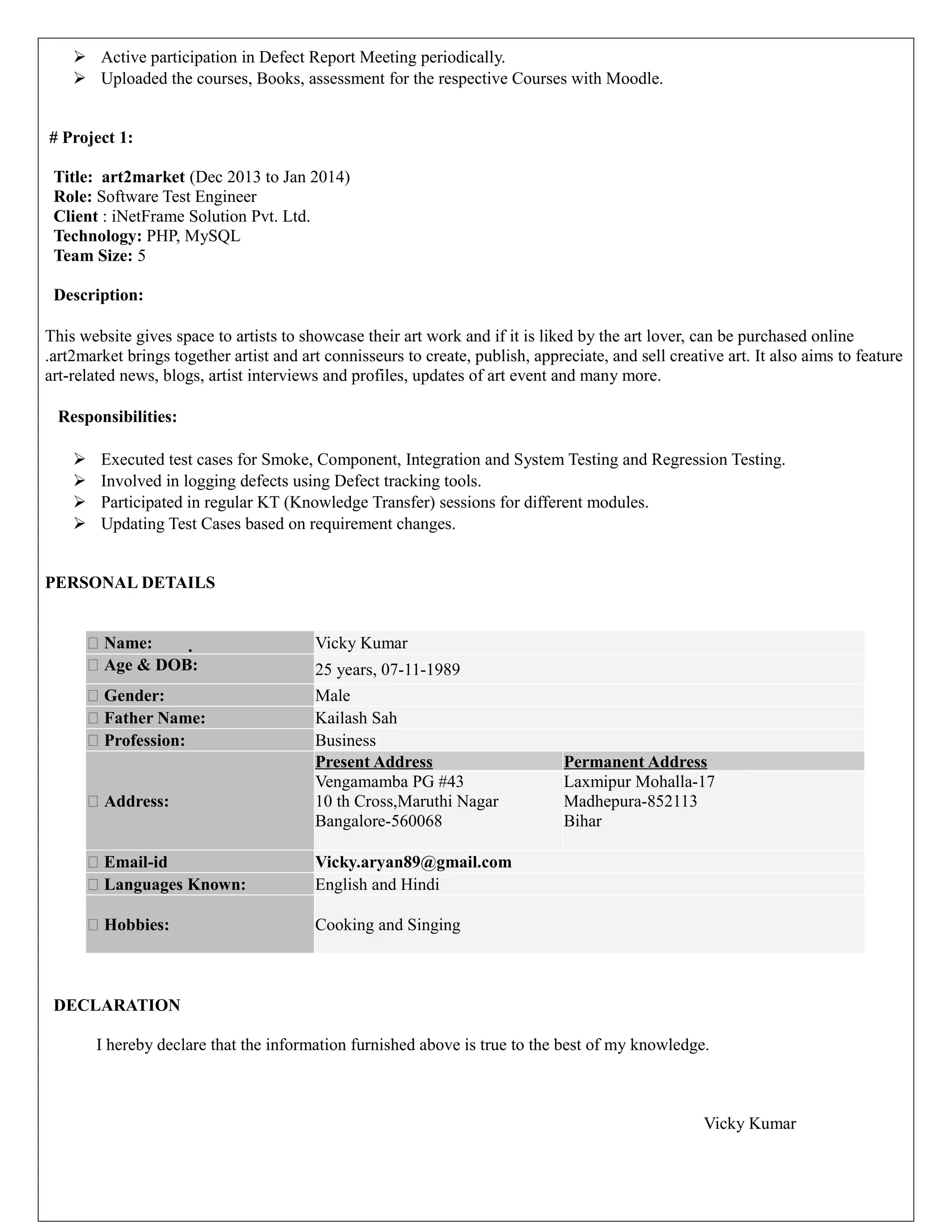  Active participation in Defect Report Meeting periodically.
 Uploaded the courses, Books, assessment for the respective Courses with Moodle.
# Project 1:
Title: art2market (Dec 2013 to Jan 2014)
Role: Software Test Engineer
Client : iNetFrame Solution Pvt. Ltd.
Technology: PHP, MySQL
Team Size: 5
Description:
This website gives space to artists to showcase their art work and if it is liked by the art lover, can be purchased online
.art2market brings together artist and art connisseurs to create, publish, appreciate, and sell creative art. It also aims to feature
art-related news, blogs, artist interviews and profiles, updates of art event and many more.
Responsibilities:
 Executed test cases for Smoke, Component, Integration and System Testing and Regression Testing.
 Involved in logging defects using Defect tracking tools.
 Participated in regular KT (Knowledge Transfer) sessions for different modules.
 Updating Test Cases based on requirement changes.
PERSONAL DETAILS
 Name:  Vicky Kumar
 Age & DOB: 25 years, 07-11-1989
 Gender: Male
 Father Name: Kailash Sah
 Profession: Business
 Address:
Present Address Permanent Address
Vengamamba PG #43
10 th Cross,Maruthi Nagar
Bangalore-560068
Laxmipur Mohalla-17
Madhepura-852113
Bihar
 Email-id Vicky.aryan89@gmail.com
 Languages Known: English and Hindi
 Hobbies: Cooking and Singing
DECLARATION
I hereby declare that the information furnished above is true to the best of my knowledge.
Vicky Kumar
 
