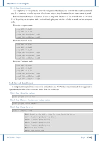 OpenStack – Final report
INN694 – Project Page |9/43|
3.1.1.4 - Test the connectivity
The simple wayto verify thatthe network configurationhas been done correctlyif to usethe command
ping. It is important to make sure that all nodes are able to ping the nodes that are on the same network.
For instance the Compute node must be able to ping both interfaces of the network node in IPv4 and
IPv6. Regarding the compute node, it should only ping one interface of the network and the compute
node:
From the compute node:
ping 192.168.1.12
ping 192.168.1.13
ping6 2402:ec00:face:1::12
ping6 2402:ec00:face:1::13
From the network node:
ping 192.168.1.11
ping 192.168.1.13
ping 192.168.2.13
ping6 2402:ec00:face:1::11
ping6 2402:ec00:face:1::13
ping6 2402:ec00:face:2::13
From the Compute node:
ping 192.168.1.11
ping 192.168.1.12
ping 192.168.2.12
ping6 2402:ec00:face:1::11
ping6 2402:ec00:face:1::12
ping6 2402:ec00:face:2::12
3.1.2 - Network Time Protocol
It is important to synchroniseserviceson allmachinesand NTP willdo it automatically.Itis suggested to
synchronise the time of all additional nodes from the controller.
3.1.2.1 - Step 1: Install the package
sudo apt-get install ntp
3.1.2.2 - Step 2: Remove the deprecated package ntpdate
sudo apt-get remove ntpdate
3.1.2.3 - Step 3: Setup the server
sudo vi /etc/ntp.conf
#Add iburst at the end of line for your favourite server
server 0.ubuntu.pool.ntp.org iburst
server 1.ubuntu.pool.ntp.org
server 2.ubuntu.pool.ntp.org
server 3.ubuntu.pool.ntp.org
#Ubuntu's ntp server
server ntp.ubuntu.com
 