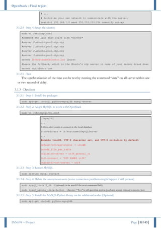 OpenStack – Final report
INN694 – Project Page |10/43|
# ...
# Authorise your own network to communicate with the server.
restrict 192.168.1.0 mask 255.255.255.224 nomodify notrap
3.1.2.4 - Step 4: Setup the client(s)
sudo vi /etc/ntp.conf
#comment the line that start with "server"
#server 0.ubuntu.pool.ntp.org
#server 1.ubuntu.pool.ntp.org
#server 2.ubuntu.pool.ntp.org
#server 3.ubuntu.pool.ntp.org
server IP/HostnameOfController iburst
#Leave the fallback, which is the Ubuntu's ntp server in case of your server break down
server ntp.ubuntu.com
3.1.2.5 - Test
The synchronisation of the time can be test by running the command “date” on all server within one
or two second of delay.
3.1.3 - Database
3.1.3.1 - Step 1: Install the packages
sudo apt-get install python-mysqldb mysql-server
3.1.3.2 - Step 2: Adapt MySQL to work with OpenStack
sudo vi /etc/mysql/my.conf
[mysqld]
...
#Allow other nodes to connect to the local database
bind-address = IP/HostnameOfMySQLServer
...
#enable InnoDB, UTF-8 character set, and UTF-8 collation by default
default-storage-engine = innodb
innodb_file_per_table
collation-server = utf8_general_ci
init-connect = 'SET NAMES utf8'
character-set-server = utf8
3.1.3.3 - Step 3: Restart MySQL
sudo service mysql restart
3.1.3.4 - Step 4: Delete the anonymous users (some connection problems might happen if still present)
sudo mysql_install_db (Optional: to be usedif the next command fail)
sudo mysql_secure_installation (Answer "Yes" to all question unless you have a good reason to answerno)
3.1.3.5 - Step 5: Install the MySQL Python library on the additional nodes (Optional)
sudo apt-get install python-mysqldb
 
