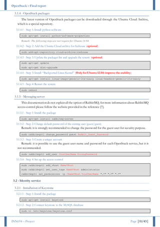 OpenStack – Final report
INN694 – Project Page |11/43|
3.1.4 - OpenStack packages
The latest version of OpenStack packages can be downloaded through the Ubuntu Cloud Archive,
which is a special repository.
3.1.4.1 - Step 1: Install python software
sudo apt-get install python-software-properties
Remark: The following steps are not require for Ubuntu 14.04.
3.1.4.2 - Step 2: Add the Ubuntu Cloud archive for Icehouse (optional)
sudo add-apt-repository cloud-archive:icehouse
3.1.4.3 - Step 3: Update the packages list and upgrade the system (optional)
sudo apt-get update
sudo apt-get dist-upgrade
3.1.4.4 - Step 3: Install “Backported Linux Kernel” (Only for Ubuntu 12.04: improve the stability)
sudo apt-get install linux-image-generic-lts-saucy linux-headers-generic-lts-saucy
3.1.4.5 - Step 4: Restart the system
sudo reboot
3.1.5 - Messaging server
This documentationdo not explainallthe option of RabbitMQ, for more information about RabbitMQ
access control please follow the website provided in the reference [7].
3.1.5.1 - Step 1: Install the package
sudo apt-get install rabbitmq-server
3.1.5.2 - Step 2: Change default password of the existing user (guest/guest)
Remark: it is strongly recommended to change the password for the guest user for security purpose.
sudo rabbitmqctl change_password guest Rabbit_Guest_Password
3.1.5.3 - Step 3: Create a unique account
Remark: it is possible to use the guest user-name and password for each OpenStack service, but it is
not recommended.
sudo rabbitmqctl add_user YourUserName StrongPassword
3.1.5.4 - Step 4: Set up the access control
sudo rabbitmqctl add_vhost NameVHost
sudo rabbitmqctl set_user_tags NameVHost administrator
rabbitmqctl set_permissions -p /NameVHost YourUserName ".*" ".*" ".*"
3.2 - Identity service
3.2.1 - Installation of Keystone
3.2.1.1 - Step 1: Install the package
sudo apt-get install keystone
3.2.1.2 - Step 2: Connect keystone to the MySQL database
sudo vi /etc/keystone/keystone.conf
 