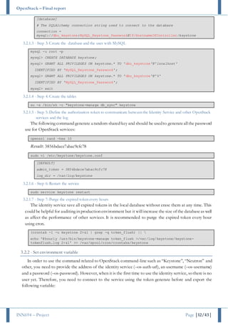 OpenStack – Final report
INN694 – Project Page |12/43|
[database]
# The SQLAlchemy connection string used to connect to the database
connection =
mysql://dbu_keystone:MySQL_Keystone_Password@IP/HostnameOfController/keystone
3.2.1.3 - Step 3: Create the database and the user with MySQL
mysql -u root -p
mysql> CREATE DATABASE keystone;
mysql> GRANT ALL PRIVILEGES ON keystone.* TO 'dbu_keystone'@'localhost'
IDENTIFIED BY 'MySQL_Keystone_Password';
mysql> GRANT ALL PRIVILEGES ON keystone.* TO 'dbu_keystone'@'%'
IDENTIFIED BY 'MySQL_Keystone_Password';
mysql> exit
3.2.1.4 - Step 4: Create the tables
su -s /bin/sh -c "keystone-manage db_sync" keystone
3.2.1.5 - Step 5: Define the authorization token to communicate between the Identity Service and other OpenStack
services and the log
The following command generate a random shared key and should be usedto generateallthe password
use for OpenStack services:
openssl rand -hex 10
Result: 3856bdace7abac9cfc78
sudo vi /etc/keystone/keystone.conf
[DEFAULT]
admin_token = 3856bdace7abac9cfc78
log_dir = /var/log/keystone
3.2.1.6 - Step 6: Restart the service
sudo service keystone restart
3.2.1.7 - Step 7: Purge the expired token every hours
The identity service save all expired tokens in the local database without erase them at any time. This
could be helpful for auditing in production environment but it will increase the size of the databaseas well
as affect the performance of other services. It is recommended to purge the expired token every hour
using cron.
(crontab -l -u keystone 2>&1 | grep -q token_flush) || 
echo '@hourly /usr/bin/keystone-manage token_flush >/var/log/keystone/keystone-
tokenflush.log 2>&1' >> /var/spool/cron/crontabs/keystone
3.2.2 - Set environment variable
In order to use the command related to OpenStack command-line such as “Keystone”, “Neutron” and
other, you need to provide the address of the identity service (–os-auth-url), an username (–os-username)
and a password (–os-password). However, when it is the first time to use the identity service, so there is no
user yet. Therefore, you need to connect to the service using the token generate before and export the
following variable:
 