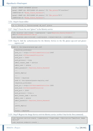 OpenStack – Final report
INN694 – Project Page |15/43|
mysql> CREATE DATABASE glance;
mysql> GRANT ALL PRIVILEGES ON glance.* TO 'dbu_glance'@'localhost'
IDENTIFIED BY 'MySQL_Glance_Password';
mysql> GRANT ALL PRIVILEGES ON glance.* TO 'dbu_glance'@'%'
IDENTIFIED BY 'MySQL_Glance_Password';
3.3.6 - Step 6: Create tables
su -s /bin/sh -c "glance-manage db_sync" glance
3.3.7 - Step 7: Create the user “glance” in the Identity service
sudo keystone user-create --name=glance --pass=Keystone_Glance_Password --
email=infos@connetwork.com.au
sudo keystone user-role-add --user=glance --tenant=service --role=admin
3.3.8 - Step 8: Add the authentication for the Identity Service in the file glance-api.conf and glance-
registry.conf
sudo vi /etc/glance/glance-api.conf
[keystone_authtoken]
auth_uri = http://IP/HostnameOfController:5000
auth_host =IP/HostnameOfController
auth_port = 35357
auth_protocol = http
admin_tenant_name = service
admin_user = glance
admin_password = Keystone_Glance_Password
...
[paste_deploy]
...
flavor = keystone
sudo vi /etc/glance/glance-registry.conf
[keystone_authtoken]
auth_uri = http://IP/HostnameOfController:5000
auth_host =IP/HostnameOfController
auth_port = 35357
auth_protocol = http a
dmin_tenant_name = service
admin_user = glance
admin_password = Keystone_Glance_Password
...
[paste_deploy]
...
flavor = keystone
3.3.9 - Step 9: Register the Image Service with the Identity service (within 1 line for the first command)
sudo keystone service-create --name=glance --type=image --description="OpenStack Image
Service"
sudo keystone endpoint-create 
 