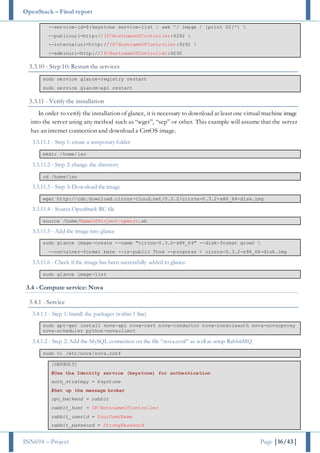 OpenStack – Final report
INN694 – Project Page |16/43|
--service-id=$(keystone service-list | awk '/ image / {print $2}') 
--publicurl=http://IP/HostnameOfController:9292 
--internalurl=http://IP/HostnameOfController:9292 
--adminurl=http://IP/HostnameOfController:9292
3.3.10 - Step 10: Restart the services
sudo service glance-registry restart
sudo service glance-api restart
3.3.11 - Verify the installation
In order to verify the installation of glance, it is necessary to download at leastone virtual machine image
into the server using any method such as “wget”, “scp” or other. This example will assume that the server
has an internet connection and download a CirrOS image.
3.3.11.1 - Step 1: create a temporary folder
mkdir /home/iso
3.3.11.2 - Step 2: change the directory
cd /home/iso
3.3.11.3 - Step 3: Download the image
wget http://cdn.download.cirros-cloud.net/0.3.2/cirros-0.3.2-x86_64-disk.img
3.3.11.4 - Source OpenStack RC file
source /home/NameOfProject-openrc.sh
3.3.11.5 - Add the image into glance
sudo glance image-create --name "cirros-0.3.2-x86_64" --disk-format qcow2 
--container-format bare --is-public True --progress < cirros-0.3.2-x86_64-disk.img
3.3.11.6 - Check if the image has been successfully added to glance:
sudo glance image-list
3.4 - Compute service: Nova
3.4.1 - Service
3.4.1.1 - Step 1: Install the packages (within 1 line)
sudo apt-get install nova-api nova-cert nova-conductor nova-consoleauth nova-novncproxy
nova-scheduler python-novaclient
3.4.1.2 - Step 2: Add the MySQL connection on the file “nova.conf” as well as setup RabbitMQ
sudo vi /etc/nova/nova.conf
[DEFAULT]
#Use the Identity service (keystone) for authentication
auth_strategy = keystone
#Set up the message broker
rpc_backend = rabbit
rabbit_host = IP/HotsnameOfController
rabbit_userid = YourUserName
rabbit_password = StrongPassword
 