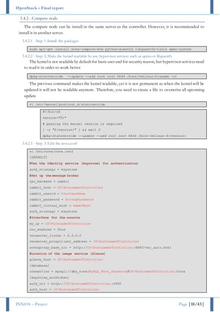 OpenStack – Final report
INN694 – Project Page |18/43|
3.4.2 - Compute node
The compute node can be install in the same server as the controller. However, it is recommended to
install it in another server.
3.4.2.1 - Step 1: Install the packages
sudo apt-get install nova-compute-kvm python-guestfs libguestfs-tools qemu-system
3.4.2.2 - Step 2: Make the kernel readable by any hypervisor services such as qemu or libguestfs
The kernelis not readableby defaultfor basicuser and for securityreason, but hypervisor servicesneed
to read it in order to work better
dpkg-statoverride --update --add root root 0644 /boot/vmlinuz-$(uname -r)
The previous command makes the kernel readable, yet it is not permanent as when the kernel will be
updated it will not be readable anymore. Therefore, you need to create a file to overwrite all upcoming
update
vi /etc/kernel/postinst.d/statoverride
#!/bin/sh
version="$1"
# passing the kernel version is required
[ -z "${version}" ] && exit 0
dpkg-statoverride --update --add root root 0644 /boot/vmlinuz-${version}
3.4.2.3 - Step 3: Edit the nova.conf
vi /etc/nova/nova.conf
[DEFAULT]
#Use the Identity service (keystone) for authentication
auth_strategy = keystone
#Set up the message broker
rpc_backend = rabbit
rabbit_host = IP/HotsnameOfController
rabbit_userid = YourUserName
rabbit_password = StrongPassword
rabbit_virtual_host = NameVHost
auth_strategy = keystone
#Interface for the console
my_ip = IP/HostnameOfController
vnc_enabled = True
vncserver_listen = 0.0.0.0
vncserver_proxyclient_address = IP/HostnameOfController
novncproxy_base_url = http://IP/HostnameOfController:6080/vnc_auto.html
#Location of the image service (Glance)
glance_host = IP/HostnameOfController
[database]
connection = mysql://dbu_nova:MySQL_Nova_Password@IP/HostnameOfController/nova
[keystone_authtoken]
auth_uri = http://IP/HostnameOfController:5000
auth_host = IP/HostnameOfController
 