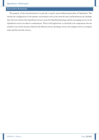OpenStack – Final report
INN694 – Project Page |1/43|
Executive Summary
The purpose of this documentation is to provide a step by step installation procedure of OpenStack. This
include the configuration of the primary environment such as the network time synchronisation, the database
that will store all data that OpenStack services need, the OpenStack package and the messaging service use by
OpenStack services in order to communicate. Then it will explain how to install the core components that are
needed to run a basic instancewhichare the Identityservice, theImage service, thecompute service, a compute
node and the network services.
 