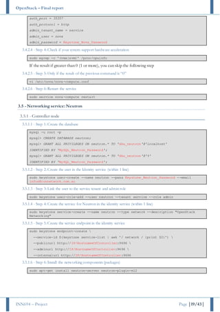 OpenStack – Final report
INN694 – Project Page |19/43|
auth_port = 35357
auth_protocol = http
admin_tenant_name = service
admin_user = nova
admin_password = Keystone_Nova_Password
3.4.2.4 - Step 4: Check if your system support hardware acceleration
sudo egrep -c '(vmx|svm)' /proc/cpuinfo
If the result if greater than 0 (1 or more), you can skip the following step
3.4.2.5 - Step 5: Only if the result of the previous command is “0”
vi /etc/nova/nova-compute.conf
3.4.2.6 - Step 6: Restart the service
sudo service nova-compute restart
3.5 - Networking service: Neutron
3.5.1 - Controller node
3.5.1.1 - Step 1: Create the database
mysql -u root -p
mysql> CREATE DATABASE neutron;
mysql> GRANT ALL PRIVILEGES ON neutron.* TO 'dbu_neutron'@'localhost'
IDENTIFIED BY 'MySQL_Neutron_Password';
mysql> GRANT ALL PRIVILEGES ON neutron.* TO 'dbu_neutron'@'%'
IDENTIFIED BY 'MySQL_Neutron_Password';
3.5.1.2 - Step 2: Create the user in the Identity service (within 1 line)
sudo keystone user-create --name neutron --pass Keystone_Neutron_Password --email
infos@connetwork.com.au
3.5.1.3 - Step 3: Link the user to the service tenant and admin role
sudo keystone user-role-add --user neutron --tenant service --role admin
3.5.1.4 - Step 4: Create the service for Neutron in the identity service (within 1 line)
sudo keystone service-create --name neutron --type network --description "OpenStack
Networking"
3.5.1.5 - Step 5: Create the service endpoint in the identity service
sudo keystone endpoint-create 
--service-id $(keystone service-list | awk '/ network / {print $2}') 
--publicurl http://IP/HostnameOfController:9696 
--adminurl http://IP/HostnameOfController:9696 
--internalurl http://IP/HostnameOfController:9696
3.5.1.6 - Step 6: Install the networking components (packages)
sudo apt-get install neutron-server neutron-plugin-ml2
 