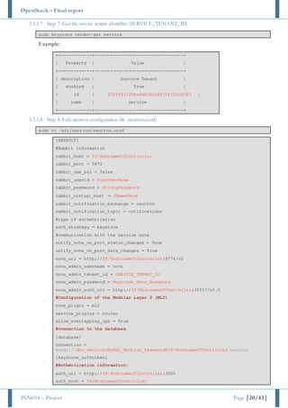 OpenStack – Final report
INN694 – Project Page |20/43|
3.5.1.7 - Step 7: Get the service tenant identifier (SERVICE_TENANT_ID)
sudo keystone tenant-get service
Example:
+-------------+----------------------------------+
| Property | Value |
+-------------+----------------------------------+
| description | Service Tenant |
| enabled | True |
| id | 032ff6f1056a4d82b51a87ff106c8185 |
| name | service |
+-------------+----------------------------------+
3.5.1.8 - Step 8: Edit neutron configuration file (neutron.conf)
sudo vi /etc/neutron/neutron.conf
[DEFAULT]
#Rabbit information
rabbit_host = IP/HostnameOfController
rabbit_port = 5672
rabbit_use_ssl = false
rabbit_userid = YourUserName
rabbit_password = StrongPassword
rabbit_virtual_host = /NameVHost
rabbit_notification_exchange = neutron
rabbit_notification_topic = notifications
#type of authentication
auth_strategy = keystone
#communication with the service nova
notify_nova_on_port_status_changes = True
notify_nova_on_port_data_changes = True
nova_url = http://IP/HostnameOfController:8774/v2
nova_admin_username = nova
nova_admin_tenant_id = SERVICE_TENANT_ID
nova_admin_password = Keystone_Nova_Password
nova_admin_auth_url = http://IP/HostnameOfController:35357/v2.0
#Configuration of the Modular Layer 2 (ML2)
core_plugin = ml2
service_plugins = router
allow_overlapping_ips = True
#connection to the database
[database]
connection =
mysql://dbu_neutron:MySQL_Neutron_Password@IP/HostnameOfController/neutron
[keystone_authtoken]
#Authentication information:
auth_uri = http://IP/HostnameOfController:5000
auth_host = IP/HostnameOfController
 