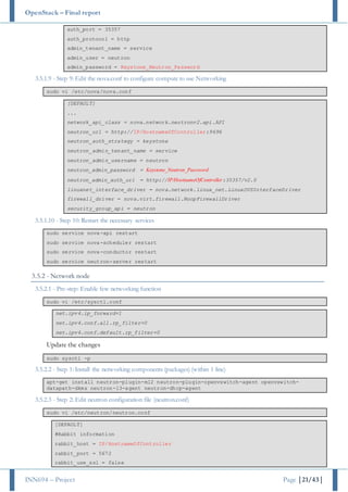 OpenStack – Final report
INN694 – Project Page |21/43|
auth_port = 35357
auth_protocol = http
admin_tenant_name = service
admin_user = neutron
admin_password = Keystone_Neutron_Password
3.5.1.9 - Step 9: Edit the nova.conf to configure compute to use Networking
sudo vi /etc/nova/nova.conf
[DEFAULT]
...
network_api_class = nova.network.neutronv2.api.API
neutron_url = http://IP/HostnameOfController:9696
neutron_auth_strategy = keystone
neutron_admin_tenant_name = service
neutron_admin_username = neutron
neutron_admin_password = Keystone_Neutron_Password
neutron_admin_auth_url = http://IP/HostnameOfController:35357/v2.0
linuxnet_interface_driver = nova.network.linux_net.LinuxOVSInterfaceDriver
firewall_driver = nova.virt.firewall.NoopFirewallDriver
security_group_api = neutron
3.5.1.10 - Step 10: Restart the necessary services
sudo service nova-api restart
sudo service nova-scheduler restart
sudo service nova-conductor restart
sudo service neutron-server restart
3.5.2 - Network node
3.5.2.1 - Pre-step: Enable few networking function
sudo vi /etc/sysctl.conf
net.ipv4.ip_forward=1
net.ipv4.conf.all.rp_filter=0
net.ipv4.conf.default.rp_filter=0
Update the changes
sudo sysctl -p
3.5.2.2 - Step 1: Install the networking components (packages) (within 1 line)
apt-get install neutron-plugin-ml2 neutron-plugin-openvswitch-agent openvswitch-
datapath-dkms neutron-l3-agent neutron-dhcp-agent
3.5.2.3 - Step 2: Edit neutron configuration file (neutron.conf)
sudo vi /etc/neutron/neutron.conf
[DEFAULT]
#Rabbit information
rabbit_host = IP/HostnameOfController
rabbit_port = 5672
rabbit_use_ssl = false
 