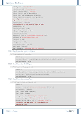 OpenStack – Final report
INN694 – Project Page |22/43|
rabbit_userid = YourUserName
rabbit_password = StrongPassword
rabbit_virtual_host = /NameVHost
rabbit_virtual_host = qutlab-osuc
rabbit_notification_exchange = neutron
rabbit_notification_topic = notifications
#type of authentication
auth_strategy = keystone
#Configuration of the Modular Layer 2 (ML2)
core_plugin = ml2
service_plugins = router
allow_overlapping_ips = True
[keystone_authtoken]
auth_uri = http:// IP/HostnameOfController:5000
auth_host = IP/HostnameOfController
auth_port = 35357
auth_protocol = http
admin_tenant_name = service
admin_user = neutron
admin_password = Keystone_Neutron_Password
3.5.2.4 - Step 3: Setup the Layer-3 (L3) Agent
vi /etc/neutron/l3_agent.ini
[DEFAULT]
interface_driver = neutron.agent.linux.interface.OVSInterfaceDriver
use_namespaces = True
3.5.2.5 - Step 4: Setup the DHCP Agent
vi /etc/neutron/dhcp_agent.ini
[DEFAULT]
interface_driver = neutron.agent.linux.interface.OVSInterfaceDriver
dhcp_driver = neutron.agent.linux.dhcp.Dnsmasq
use_namespaces = True
3.5.2.6 - Step 5: Setup the metadata Agent
vi /etc/neutron/metadata_agent.ini
[DEFAULT]
auth_url = http:// IP/HostnameOfController:5000/v2.0
auth_region = regionOne
admin_tenant_name = service
admin_user = neutron
admin_password = Keystone_Neutron_Password
nova_metadata_ip = IP/HostnameOfController
metadata_proxy_shared_secret = Metadata_Secret_Key
#Uncomment the next line for troubleshooting
#verbose = True
 