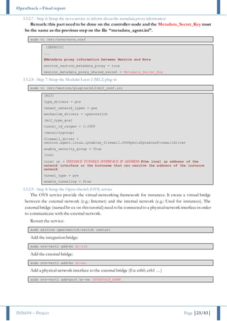 OpenStack – Final report
INN694 – Project Page |23/43|
3.5.2.7 - Step 6: Setup the nova service to inform about the metadata proxy information
Remark: this part need to be done on the controller-node and the Metadata_Secret_Key must
be the same as the previous step on the file “metadata_agent.ini”.
sudo vi /etc/nova/nova.conf
[DEFAULT]
...
#Metadata proxy information between Neutron and Nova
service_neutron_metadata_proxy = true
neutron_metadata_proxy_shared_secret = Metadata_Secret_Key
3.5.2.8 - Step 7: Setup the Modular Layer 2 (ML2) plug-in
sudo vi /etc/neutron/plugins/ml2/ml2_conf.ini
[ml2]
type_drivers = gre
tenant_network_types = gre
mechanism_drivers = openvswitch
[ml2_type_gre]
tunnel_id_ranges = 1:1000
[securitygroup]
firewall_driver =
neutron.agent.linux.iptables_firewall.OVSHybridIptablesFirewallDriver
enable_security_group = True
[ovs]
local_ip = INSTANCE_TUNNELS_INTERFACE_IP_ADDRESS #the local ip address of the
network interface or the hostname that can resolve the address of the instance
network
tunnel_type = gre
enable_tunneling = True
3.5.2.9 - Step 8: Setup the Open vSwitch (OVS) service
The OVS service provide the virtual networking framework for instances. It create a virtual bridge
between the external network (e.g.: Internet) and the internal network (e.g.: Used for instances). The
externalbridge (namedbr-ex on thistutorial)need to be connectedto a physicalnetwork interfacein order
to communicate with the external network.
Restart the service:
sudo service openvswitch-switch restart
Add the integration bridge:
sudo ovs-vsctl add-br br-int
Add the external bridge:
sudo ovs-vsctl add-br br-ex
Add a physical network interface to the external bridge (Ex: eth0, eth1 …)
sudo ovs-vsctl add-port br-ex INTERFACE_NAME
 
