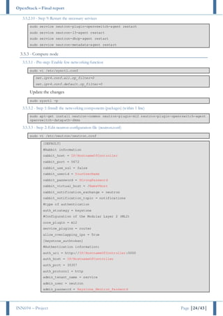 OpenStack – Final report
INN694 – Project Page |24/43|
3.5.2.10 - Step 9: Restart the necessary services
sudo service neutron-plugin-openvswitch-agent restart
sudo service neutron-l3-agent restart
sudo service neutron-dhcp-agent restart
sudo service neutron-metadata-agent restart
3.5.3 - Compute node
3.5.3.1 - Pre-step: Enable few networking function
sudo vi /etc/sysctl.conf
net.ipv4.conf.all.rp_filter=0
net.ipv4.conf.default.rp_filter=0
Update the changes
sudo sysctl -p
3.5.3.2 - Step 1: Install the networking components (packages) (within 1 line)
sudo apt-get install neutron-common neutron-plugin-ml2 neutron-plugin-openvswitch-agent
openvswitch-datapath-dkms
3.5.3.3 - Step 2: Edit neutron configuration file (neutron.conf)
sudo vi /etc/neutron/neutron.conf
[DEFAULT]
#Rabbit information
rabbit_host = IP/HostnameOfController
rabbit_port = 5672
rabbit_use_ssl = false
rabbit_userid = YourUserName
rabbit_password = StrongPassword
rabbit_virtual_host = /NameVHost
rabbit_notification_exchange = neutron
rabbit_notification_topic = notifications
#type of authentication
auth_strategy = keystone
#Configuration of the Modular Layer 2 (ML2)
core_plugin = ml2
service_plugins = router
allow_overlapping_ips = True
[keystone_authtoken]
#Authentication information:
auth_uri = http://IP/HostnameOfController:5000
auth_host = IP/HostnameOfController
auth_port = 35357
auth_protocol = http
admin_tenant_name = service
admin_user = neutron
admin_password = Keystone_Neutron_Password
 