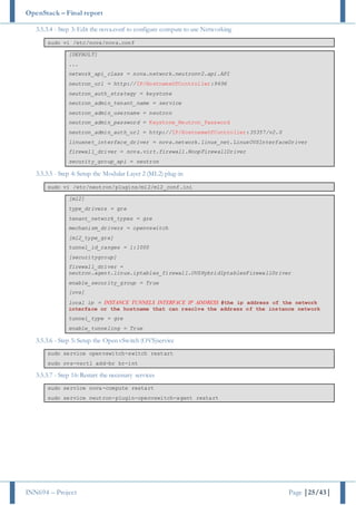 OpenStack – Final report
INN694 – Project Page |25/43|
3.5.3.4 - Step 3: Edit the nova.conf to configure compute to use Networking
sudo vi /etc/nova/nova.conf
[DEFAULT]
...
network_api_class = nova.network.neutronv2.api.API
neutron_url = http://IP/HostnameOfController:9696
neutron_auth_strategy = keystone
neutron_admin_tenant_name = service
neutron_admin_username = neutron
neutron_admin_password = Keystone_Neutron_Password
neutron_admin_auth_url = http://IP/HostnameOfController:35357/v2.0
linuxnet_interface_driver = nova.network.linux_net.LinuxOVSInterfaceDriver
firewall_driver = nova.virt.firewall.NoopFirewallDriver
security_group_api = neutron
3.5.3.5 - Step 4: Setup the Modular Layer 2 (ML2) plug-in
sudo vi /etc/neutron/plugins/ml2/ml2_conf.ini
[ml2]
type_drivers = gre
tenant_network_types = gre
mechanism_drivers = openvswitch
[ml2_type_gre]
tunnel_id_ranges = 1:1000
[securitygroup]
firewall_driver =
neutron.agent.linux.iptables_firewall.OVSHybridIptablesFirewallDriver
enable_security_group = True
[ovs]
local_ip = INSTANCE_TUNNELS_INTERFACE_IP_ADDRESS #the ip address of the network
interface or the hostname that can resolve the address of the instance network
tunnel_type = gre
enable_tunneling = True
3.5.3.6 - Step 5: Setup the Open vSwitch (OVS)service
sudo service openvswitch-switch restart
sudo ovs-vsctl add-br br-int
3.5.3.7 - Step 16: Restart the necessary services
sudo service nova-compute restart
sudo service neutron-plugin-openvswitch-agent restart
 