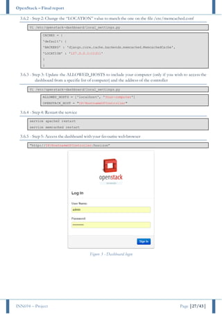 OpenStack – Final report
INN694 – Project Page |27/43|
3.6.2 - Step 2: Change the “LOCATION” value to match the one on the file /etc/memcached.conf
Vi /etc/openstack-dashboard/local_settings.py
CACHES = {
'default': {
'BACKEND' : 'django.core.cache.backends.memcached.MemcachedCache',
'LOCATION' : '127.0.0.1:11211'
}
}
3.6.3 - Step 3: Update the ALLOWED_HOSTS to include your computer (only if you wish to access the
dashboard from a specific list of computer) and the address of the controller
Vi /etc/openstack-dashboard/local_settings.py
ALLOWED_HOSTS = ['localhost', 'Your-computer']
OPENSTACK_HOST = "IP/HostnameOfController"
3.6.4 - Step 4: Restart the service
service apache2 restart
service memcached restart
3.6.5 - Step 5: Access the dashboard with your favourite web browser
“http://IP/HostnameOfController/horizon”
Figure 3 - Dashboard login
 