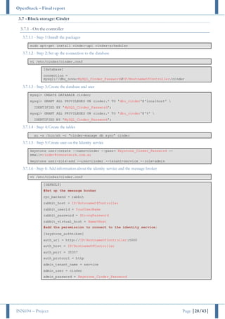 OpenStack – Final report
INN694 – Project Page |28/43|
3.7 - Block storage: Cinder
3.7.1 - On the controller
3.7.1.1 - Step 1: Install the packages
sudo apt-get install cinder-api cinder-scheduler
3.7.1.2 - Step 2: Set up the connection to the database
vi /etc/cinder/cinder.conf
[database]
connection =
mysql://dbu_nova:MySQL_Cinder_Password@IP/HostnameOfController/cinder
3.7.1.3 - Step 3: Create the database and user
mysql> CREATE DATABASE cinder;
mysql> GRANT ALL PRIVILEGES ON cinder.* TO 'dbu_cinder'@'localhost' 
IDENTIFIED BY 'MySQL_Cinder_Password';
mysql> GRANT ALL PRIVILEGES ON cinder.* TO 'dbu_cinder'@'%' 
IDENTIFIED BY 'MySQL_Cinder_Password';
3.7.1.4 - Step 4: Create the tables
su -s /bin/sh -c "cinder-manage db sync" cinder
3.7.1.5 - Step 5: Create user on the Identity service
keystone user-create --name=cinder --pass= Keystone_Cinder_Password --
email=cinder@connetwork.com.au
keystone user-role-add --user=cinder --tenant=service --role=admin
3.7.1.6 - Step 6: Add information about the identity service and the message broker
vi /etc/cinder/cinder.conf
[DEFAULT]
#Set up the message broker
rpc_backend = rabbit
rabbit_host = IP/HotsnameOfController
rabbit_userid = YourUserName
rabbit_password = StrongPassword
rabbit_virtual_host = NameVHost
#add the persmission to connect to the identity service;
[keystone_authtoken]
auth_uri = http://IP/HostnameOfController:5000
auth_host = IP/HostnameOfController
auth_port = 35357
auth_protocol = http
admin_tenant_name = service
admin_user = cinder
admin_password = Keystone_Cinder_Password
 
