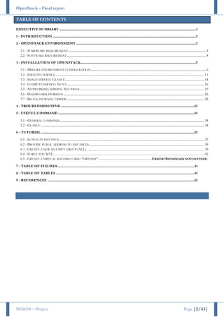 OpenStack – Final report
INN694 – Project Page |2/43|
TABLE OF CONTENTS
EXECUTIVE SUMMARY .................................................................................................................................................................1
1 - INTRODUCTION .........................................................................................................................................................................3
2 - OPENSTACK ENVIRONMENT .............................................................................................................................................3
2.1 - HARDWARE REQUIREMENT................................................................................................................................................................... 4
2.2 - SOFTWARE REQUIREMENT.................................................................................................................................................................... 4
3 - INSTALLATION OF OPENSTACK........................................................................................................................................5
3.1 - PRIMARY ENVIRONMENT CONFIGURATION........................................................................................................................................ 6
3.2 - IDENTITY SERVICE................................................................................................................................................................................ 11
3.3 - IMAGE SERVICE: GLANCE.................................................................................................................................................................... 14
3.4 - COMPUTE SERVICE: NOVA.................................................................................................................................................................. 16
3.5 - NETWORKING SERVICE: NEUTRON................................................................................................................................................... 19
3.6 - DASHBOARD: HORIZON...................................................................................................................................................................... 26
3.7 - BLOCK STORAGE: CINDER................................................................................................................................................................... 28
4 - TROUBLESHOOTING.............................................................................................................................................................33
5 - USEFUL COMMAND ................................................................................................................................................................34
5.1 - GENERAL COMMAND........................................................................................................................................................................... 34
5.2 - GLANCE ................................................................................................................................................................................................. 34
6 - TUTORIAL ....................................................................................................................................................................................35
6.1 - LUNCH AN INSTANCE: .......................................................................................................................................................................... 35
6.2 - PROVIDE PUBLIC ADDRESS TO INSTANCES........................................................................................................................................ 38
6.3 - CREATE A NEW SECURITY GROUP (ACL)........................................................................................................................................... 39
6.4 - FORCE THE MTU.................................................................................................................................................................................. 41
6.5 - CREATE A VIRTUAL MACHINE USING “VIRTINST”...............................................................ERROR!BOOKMARKNOTDEFINED.
7 - TABLE OF FIGURES.................................................................................................................................................................41
8 - TABLE OF TABLES ...................................................................................................................................................................41
9 - REFERENCES .............................................................................................................................................................................42
 