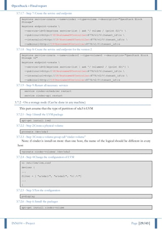 OpenStack – Final report
INN694 – Project Page |29/43|
3.7.1.7 - Step 7: Create the service and endpoint
keystone service-create --name=cinder --type=volume --description="OpenStack Block
Storage"
keystone endpoint-create 
--service-id=$(keystone service-list | awk '/ volume / {print $2}') 
--publicurl=http://IP/HostnameOfController:8776/v1/%(tenant_id)s 
--internalurl=http://IP/HostnameOfController:8776/v1/%(tenant_id)s 
--adminurl=http://IP/HostnameOfController:8776/v1/%(tenant_id)s
3.7.1.8 - Step 8: Create the service and endpoint for the version 2
keystone service-create --name=cinderv2 --type=volumev2 --description="OpenStack Block
Storage v2"
keystone endpoint-create 
--service-id=$(keystone service-list | awk '/ volumev2 / {print $2}') 
--publicurl=http://IP/HostnameOfController:8776/v2/%(tenant_id)s 
--internalurl=http://IP/HostnameOfController:8776/v2/%(tenant_id)s 
--adminurl=http://IP/HostnameOfController:8776/v2/%(tenant_id)s
3.7.1.9 - Step 9: Restart all necessary services
service cinder-scheduler restart
service cinder-api restart
3.7.2 - On a storage node (Can be done in any machine)
This part assume that the type of partition of sda3 it LVM
3.7.2.1 - Step 1:Install the LVM package
apt-get install lvm2
3.7.2.2 - Step 2:Create a physical volume
pvcreate /dev/sda3
3.7.2.3 - Step 3:Create a volume group call “cinder-volume”
Note: if cinder is install on more than one host, the name of the logical should be different in every
host
vgcreate cinder-volumes /dev/sda3
3.7.2.4 - Step 4:Change the configuration of LVM
vi /etc/lvm/lvm.conf
devices {
...
filter = [ "a/sda1/", "a/sda3/", "r/.*/"]
...
}
3.7.2.5 - Step 5:Test the configuration
pvdisplay
3.7.2.6 - Step 6: Install the packages
apt-get install cinder-volume
 