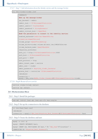 OpenStack – Final report
INN694 – Project Page |30/43|
3.7.2.7 - Step 7: Add information about the identity service and the message broker
vi /etc/cinder/cinder.conf
[DEFAULT]
#Set up the message broker
rpc_backend = rabbit
rabbit_host = IP/HotsnameOfController
rabbit_userid = YourUserName
rabbit_password = StrongPassword
rabbit_virtual_host = NameVHost
#add the persmission to connect to the identity service;
enabled_backends=lvmdriver-NameOfDriver
[lvmdriver-NameOfDriver]
volume_group= NameOfVolumeGroup
volume_driver=cinder.volume.drivers.lvm.LVMISCSIDriver
volume_backend_name= NameOfBackEnd
[keystone_authtoken]
auth_uri = http://IP/HostnameOfController:5000
auth_host = IP/HostnameOfController
auth_port = 35357
auth_protocol = http
admin_tenant_name = service
admin_user = cinder
admin_password = Keystone_Cinder_Password
glance_host = controller IP/HotsnameOfController
[database]
connection =
mysql://dbu_nova:MySQL_Cinder_Password@IP/HostnameOfController/cinder
3.7.2.8 - Step8: Restart all nova service
service cinder-volume restart
service tgt restart
3.8 - Orchestration: Heat
3.8.1 - Step 1: Install the packages
apt-get install heat-api heat-api-cfn heat-engine
3.8.2 - Step 2: Set up the connection to the database
vi /etc/heat/heat.conf
[database]
connection = mysql://dbu_heat:Keystone_Heat_Password@IP/HostnameOfController /heat
3.8.3 - Step 3: Create the database and user
mysql -u root -p
mysql> CREATE DATABASE heat;
mysql> GRANT ALL PRIVILEGES ON heat.* TO 'dbu_heat'@'localhost' 
IDENTIFIED BY 'Keystone_Heat_Password';
 