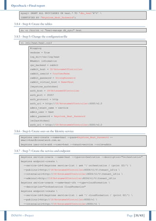 OpenStack – Final report
INN694 – Project Page |31/43|
mysql> GRANT ALL PRIVILEGES ON heat.* TO 'dbu_heat'@'%' 
IDENTIFIED BY 'Keystone_Heat_Password';
3.8.4 - Step 4: Create the tables
su -s /bin/sh -c "heat-manage db_sync" heat
3.8.5 - Step 5: Change the configuration file
vi /etc/heat/heat.conf
#logging
verbose = True
log_dir=/var/log/heat
#Rabbit information
rpc_backend = rabbit
rabbit_host = IP/HotsnameOfController
rabbit_userid = YourUserName
rabbit_password = StrongPassword
rabbit_virtual_host = NameVHost
[keystone_authtoken]
auth_host = IP/HotsnameOfController
auth_port = 35357
auth_protocol = http
auth_uri = http://IP/HotsnameOfController:5000/v2.0
admin_tenant_name = service
admin_user = heat
admin_password = Keystone_Heat_Password
[ec2authtoken]
auth_uri = http://IP/HotsnameOfController:5000/v2.0
3.8.6 - Step 6: Create user on the Identity service
keystone user-create --name=heat --pass=Keystone_Heat_Password --
email=heat@connetwork.com.au
keystone user-role-add --user=heat --tenant=service --role=admin
3.8.7 - Step 7: Create the service and endpoint
keystone service-create --name=heat --type=orchestration --description="Orchestration"
keystone endpoint-create 
--service-id=$(keystone service-list | awk '/ orchestration / {print $2}') 
--publicurl=http://IP/HotsnameOfController:8004/v1/%(tenant_id)s 
--internalurl=http://IP/HotsnameOfController:8004/v1/%(tenant_id)s 
--adminurl=http://IP/HotsnameOfController:8004/v1/%(tenant_id)s
keystone service-create --name=heat-cfn --type=cloudformation 
--description="Orchestration CloudFormation"
keystone endpoint-create 
--service-id=$(keystone service-list | awk '/ cloudformation / {print $2}') 
--publicurl=http://IP/HotsnameOfController:8000/v1 
--internalurl=http://IP/HotsnameOfController:8000/v1 
 