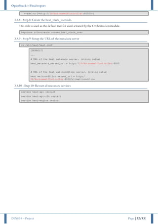 OpenStack – Final report
INN694 – Project Page |32/43|
--adminurl=http://IP/HotsnameOfController:8000/v1
3.8.8 - Step 8: Create the heat_stack_user role.
This role is used as the default role for users created by the Orchestration module.
keystone role-create --name heat_stack_user
3.8.9 - Step 9: Setup the URL of the metadata server
vi /etc/heat/heat.conf
[DEFAULT]
...
# URL of the Heat metadata server. (string value)
heat_metadata_server_url = http://IP/HotsnameOfController:8000
# URL of the Heat waitcondition server. (string value)
heat_waitcondition_server_url = http:/
IP/HotsnameOfController:8000/v1/waitcondition
3.8.10 - Step 10: Restart all necessary services
service heat-api restart
service heat-api-cfn restart
service heat-engine restart
 