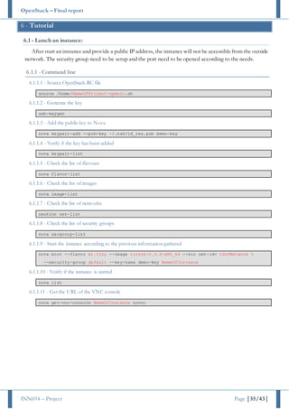 OpenStack – Final report
INN694 – Project Page |35/43|
6 - Tutorial
6.1 - Lunch an instance:
After start an instance and provide a public IP address, the instance will not be accessiblefrom the outside
network. The security group need to be setup and the port need to be opened according to the needs.
6.1.1 - Command line
6.1.1.1 - Source OpenStack RC file
source /home/NameOfProject-openrc.sh
6.1.1.2 - Generate the key
ssh-keygen
6.1.1.3 - Add the public key to Nova
nova keypair-add --pub-key ~/.ssh/id_rsa.pub demo-key
6.1.1.4 - Verify if the key has been added
nova keypair-list
6.1.1.5 - Check the list of flavours
nova flavor-list
6.1.1.6 - Check the list of images
nova image-list
6.1.1.7 - Check the list of networks
neutron net-list
6.1.1.8 - Check the list of security groups
nova secgroup-list
6.1.1.9 - Start the instance according to the previous information gathered
nova boot --flavor m1.tiny --image cirros-0.3.2-x86_64 --nic net-id= IDofNetwork 
--security-group default --key-name demo-key NameOfInstance
6.1.1.10 - Verify if the instance is started
nova list
6.1.1.11 - Get the URL of the VNC console
nova get-vnc-console NameOfInstance novnc
 