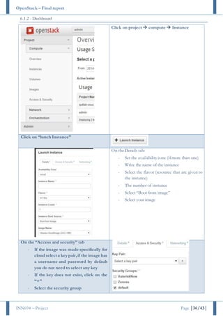 OpenStack – Final report
INN694 – Project Page |36/43|
6.1.2 - Dashboard
Click on project  compute  Instance
Click on “lunch Instance”
On the Details tab:
- Set the availabilityzone (if more than one)
- Write the name of the instance
- Select the flavor (resource that are given to
the instance)
- The number of instance
- Select “Boot from image”
- Select your image
On the “Access and security” tab
- If the image was made specifically for
cloud selecta key pair,if the image has
a username and password by default
you do not need to select any key
- If the key does not exist, click on the
“+”
- Select the security group
 