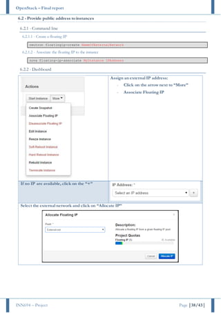 OpenStack – Final report
INN694 – Project Page |38/43|
6.2 - Provide public address to instances
6.2.1 - Command line
6.2.1.1 - Create a floating IP
neutron floatingip-create NameOfExternalNetwork
6.2.1.2 - Associate the floating IP to the instance
nova floating-ip-associate MyInstance IPAddress
6.2.2 - Dashboard
Assign an external IP address:
- Click on the arrow next to “More”
- Associate Floating IP
If no IP are available, click on the “+”
Select the external network and click on “Allocate IP”
 