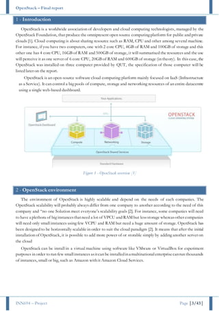 OpenStack – Final report
INN694 – Project Page |3/43|
1 - Introduction
OpenStack is a worldwide association of developers and cloud computing technologists, managed by the
OpenStack Foundation, that produce the omnipresent open source computing platform for public and private
clouds [1]. Cloud computing is about sharing resource such as RAM, CPU and other among several machine.
For instance, if you have two computers, one with 2 core CPU, 4GB of RAM and 100GB of storage and this
other one has 4 core CPU, 16GB of RAM and 500GB of storage, it will summarised the resources and the use
will perceive it as one server of 6 core CPU, 20GB of RAM and 600GB of storage (in theory). In this case, the
OpenStack was installed on three computer provided by QUT, the specification of those computer will be
listed later on the report.
OpenStack is an open-source software cloud computing platform mainly focused on IaaS (Infrastructure
as a Service). It can control a big pools of compute, storage and networking resources of an entire datacentre
using a single web-based dashboard.
Figure 1 - OpenStack overview [1]
2 - OpenStack environment
The environment of OpenStack is highly scalable and depend on the needs of each companies. The
OpenStack scalability will probably always differ from one company to another according to the need of this
company and “no one Solution meet everyone’s scalability goals [2]. For instance, some companies will need
to have a plethora of big instancesthatneed a lot of VPCU and RAM but lessstorage whereasother companies
will need only small instances using few VCPU and RAM but need a huge amount of storage. OpenStack has
been designed to be horizontally scalable in order to suit the cloud paradigm [2]. It means that after the initial
installation of OpenStack, it is possible to add more power of or storable simply by adding another server on
the cloud
OpenStack can be install in a virtual machine using software like VMware or VirtualBox for experiment
purposes in order to run few smallinstances asitcan be installedina multinationalenterprisecanrun thousands
of instances, small or big, such as Amazon with it Amazon Cloud Services.
 