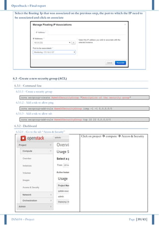 OpenStack – Final report
INN694 – Project Page |39/43|
Select the floating Ip that was associated on the previous step, the port to which the IP need to
be associated and click on associate
6.3 - Create a new security group (ACL)
6.3.1 - Command line
6.3.1.1 - Create a security group
nova secgroup-create NameOfSecurityGroup "Description of the security group"
6.3.1.2 - Add a rule to allow ping
nova secgroup-add-rule NameOfSecurityGroup icmp -1 -1 0.0.0.0/0
6.3.1.3 - Add a rule to allow ssh
nova secgroup-add-rule NameOfSecurityGroup tcp 22 22 0.0.0.0/0
6.3.2 - Dashboard
6.3.2.1 - Go to the tab “Access & Security”
Click on project  compute  Access & Security
 