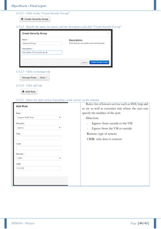OpenStack – Final report
INN694 – Project Page |40/43|
6.3.2.1 - Click on the “Create Security Group”
6.3.2.2 - Specify the name (no space) and the description and click “Create Security Group”
6.3.2.3 - Click on manage rule
6.3.2.4 - Click add rule
6.3.2.5 - Select the right option depending on the service on the instance
Rules: list of known service such as SSH, http and
so on as well as customer rule where the user can
specify the number of the port
Direction:
- Ingress: from outside to the VM
- Egress: from the VM to outside
Remote: type of remote
CIDR: who does it concern
 
