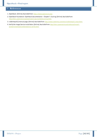 OpenStack – Final report
INN694 – Project Page |42/43|
9 - References
1. OpenStack. [Online].Availablefrom: https://www.openstack.org/.
2. OpenStack Foundation. OpenStack documentation - Chapter 5. Scaling.[Online].Availablefrom:
http://docs.openstack.org/openstack-ops/content/scaling.html.
3. rabbitmqctl(1) manual page. [Online].Availablefrom: http://www.rabbitmq.com/man/rabbitmqctl.1.man.html.
4. Verify the Image Serviceinstallation.[Online].Availablefrom: http://docs.openstack.org/icehouse/install-
guide/install/apt/content/glance-verify.html.
 