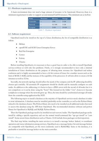 OpenStack – Final report
INN694 – Project Page |4/43|
2.1 - Hardware requirement
A basic environment does not need a huge amount of resource to be functional. However, there is a
minimum requirement in order to support several minimal CirrOS instances. This minimum are as bellow:
Node Processor Memory Storage
Controller 1 2 BG 5 GB
Network 1 512 MB 5 GB
Compute 1 2 GB 10 GB
Table 1 - Hardware requirement
2.2 - Software requirement
OpenStack need to be install on the top of a Linux distribution, the list of compatible distribution is as
follow:
 Debian
 openSUSE and SUSE Linux Enterprise Server
 Red Hat Enterprise
 Centos
 Fedora
 Ubuntu
Before installing OpenStack, it is necessary to have a good base in order to be able to install OpenStack
services without or with only few problems. Firstly, it is strongly recommended to have only a minimal
installation of Linux distribution on the purpose of allowing more resource for OpenStack and reduce
confusion and it is highly recommended to have a 64-bit version of Linux for a number reason such as the
limit of RAM (3-4GB) and the increase of the capability of the processor. It will also allow to create a 64-bit
instances as well as 32-bit.
Secondly, the network topology should reflect the needs of the company and the IP addressing should be
chosen quit carefully. All automatic IP assignments should be disable and be manually configure on each
nodes. In addition to the addressing, it is better to have a DNS server with the record of all nodes but it is
not compulsory as it can be done using the “hosts” files located on the folder “/etc”, however it become
complicate to manage when the network grow up. Then, the time should be synchronised amongst all nodes
from the controller using application like NTP.
The following step is to install a database as the majority of OpenStack services need a database in order
to store information. A database must be installed, preferably on the controller, as well as the Python library
related to the database chosen. The Python library also need to be installed on all additional nodes that need
to access this database using the API from OpenStack. The recommended database software and python
library for OpenStack is MySQL and MySQL Python library.
Then the OpenStack package need to be installed on each servers/nodes. The OpenStack packagecan be
install by adding a specific repository and use the normal install command like “apt-get install” or “yum
install”. Some recent Linux distribution such as Ubuntu 14.04 include those packages on their repository.
The final step before installing the main services is to install a message broker. Indeed, to coordinate
operation and status information among services, OpenStack use a message broker. Several message brokers
are compatible with OpenStack, yet the most commonly used is RabbitMQ. Same as the database, it is
preferable to install the message broker on the main controller.
 